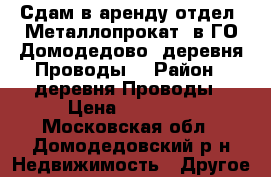  Сдам в аренду отдел «Металлопрокат» в ГО Домодедово, деревня Проводы. › Район ­ деревня Проводы › Цена ­ 50 000 - Московская обл., Домодедовский р-н Недвижимость » Другое   
